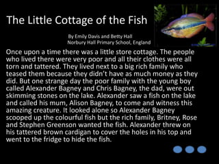 The Little Cottage of the Fish
By Emily Davis and Betty Hall
Norbury Hall Primary School, England

Once upon a time there was a little store cottage. The people
who lived there were very poor and all their clothes were all
torn and tattered. They lived next to a big rich family who
teased them because they didn’t have as much money as they
did. But one strange day the poor family with the young boy
called Alexander Bagney and Chris Bagney, the dad, were out
skimming stones on the lake. Alexander saw a fish on the lake
and called his mum, Alison Bagney, to come and witness this
amazing creature. It looked alone so Alexander Bagney
scooped up the colourful fish but the rich family, Britney, Rose
and Stephen Greenson wanted the fish. Alexander threw on
his tattered brown cardigan to cover the holes in his top and
went to the fridge to hide the fish.

 