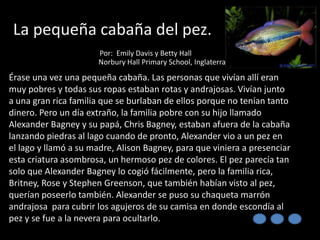 La pequeña cabaña del pez.
Por: Emily Davis y Betty Hall
Norbury Hall Primary School, Inglaterra

Érase una vez una pequeña cabaña. Las personas que vivían allí eran
muy pobres y todas sus ropas estaban rotas y andrajosas. Vivían junto
a una gran rica familia que se burlaban de ellos porque no tenían tanto
dinero. Pero un día extraño, la familia pobre con su hijo llamado
Alexander Bagney y su papá, Chris Bagney, estaban afuera de la cabaña
lanzando piedras al lago cuando de pronto, Alexander vio a un pez en
el lago y llamó a su madre, Alison Bagney, para que viniera a presenciar
esta criatura asombrosa, un hermoso pez de colores. El pez parecía tan
solo que Alexander Bagney lo cogió fácilmente, pero la familia rica,
Britney, Rose y Stephen Greenson, que también habían visto al pez,
querían poseerlo también. Alexander se puso su chaqueta marrón
andrajosa para cubrir los agujeros de su camisa en donde escondía al
pez y se fue a la nevera para ocultarlo.

 