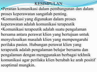 KESIMPULAN
•Peranan komunikasi dalam pembangunan dan dalam
proses keperawatan sangatlah penting.
•Komunikasi yang digunakan dalam proses
keperawatan adalah komunikasi terapeutik
•Komunikasi terapeutik adalah suatu pengalaman
bersama antara perawat klien yang bertujuan untuk
menyelesaikan masalah klien yang mempengaruhi
perilaku pasien. Hubungan perawat klien yang
terapeutik adalah pengalaman belajar bersama dan
pengalaman dengan menggunakan berbagai tekhnik
komunikasi agar perilaku klien berubah ke arah positif
seoptimal mungkin.

 
