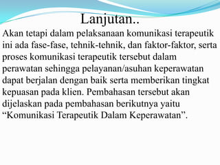 Lanjutan..
Akan tetapi dalam pelaksanaan komunikasi terapeutik
ini ada fase-fase, tehnik-tehnik, dan faktor-faktor, serta
proses komunikasi terapeutik tersebut dalam
perawatan sehingga pelayanan/asuhan keperawatan
dapat berjalan dengan baik serta memberikan tingkat
kepuasan pada klien. Pembahasan tersebut akan
dijelaskan pada pembahasan berikutnya yaitu
“Komunikasi Terapeutik Dalam Keperawatan”.

 