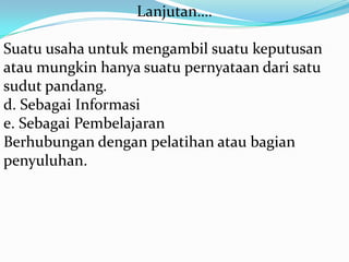 Lanjutan….
Suatu usaha untuk mengambil suatu keputusan
atau mungkin hanya suatu pernyataan dari satu
sudut pandang.
d. Sebagai Informasi
e. Sebagai Pembelajaran
Berhubungan dengan pelatihan atau bagian
penyuluhan.

 