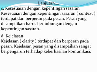 Lanjutan….
c. Kesesuaian dengan kepentingan sasaran
Kesesuaian dengan kepentingan sasaran ( context )
terdapat dan berperan pada pesan. Pesan yang
disampaikan harus berhubungan dengan
kepentingan sasaran.
d. Kejelasan
Kejelasan ( clarity ) terdapat dan berperan pada
pesan. Kejelasan pesan yang disampaikan sangat
berpengaruh terhadap keberhasilan komunikasi.

 