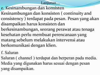 Lanjutan….

e. Kesinambungan dan konsisten
Kesinambungan dan konsisten ( continuity and
consistency ) terdapat pada pesan. Pesan yang akan
disampaikan harus konsisten dan
berkesinambungan, seorang perawat atau tenaga
kesehatan perlu membuat perencanaan yang
matang sebelum melakukan intervensi atau
berkomunikasi dengan klien.
f. Saluran
Saluran ( channel ) terdapat dan berperan pada media.
Media yang digunakan harus sesuai dengan pesan
yang disampaikan.

 