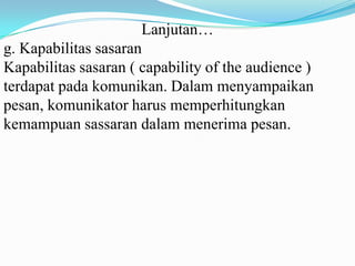 Lanjutan…
g. Kapabilitas sasaran
Kapabilitas sasaran ( capability of the audience )
terdapat pada komunikan. Dalam menyampaikan
pesan, komunikator harus memperhitungkan
kemampuan sassaran dalam menerima pesan.

 