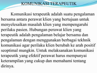 KOMUNIKASI TERAPEUTIK
Komunikasi terapeutik adalah suatu pengalaman
bersama antara perawat klien yang bertujuan untuk
menyelesaikan masalah klien yang mempengaruhi
perilaku pasien. Hubungan perawat klien yang
terapeutik adalah pengalaman belajar bersama dan
pengalaman dengan menggunakan berbagai tekhnik
komunikasi agar perilaku klien berubah ke arah positif
seoptimal mungkin. Untuk melaksanakan komunikasi
terapeutik yang efektif perawat harus mempunyai
keterampilan yang cukup dan memahami tentang
dirinya.

 