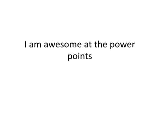 I am awesome at the power
points

 