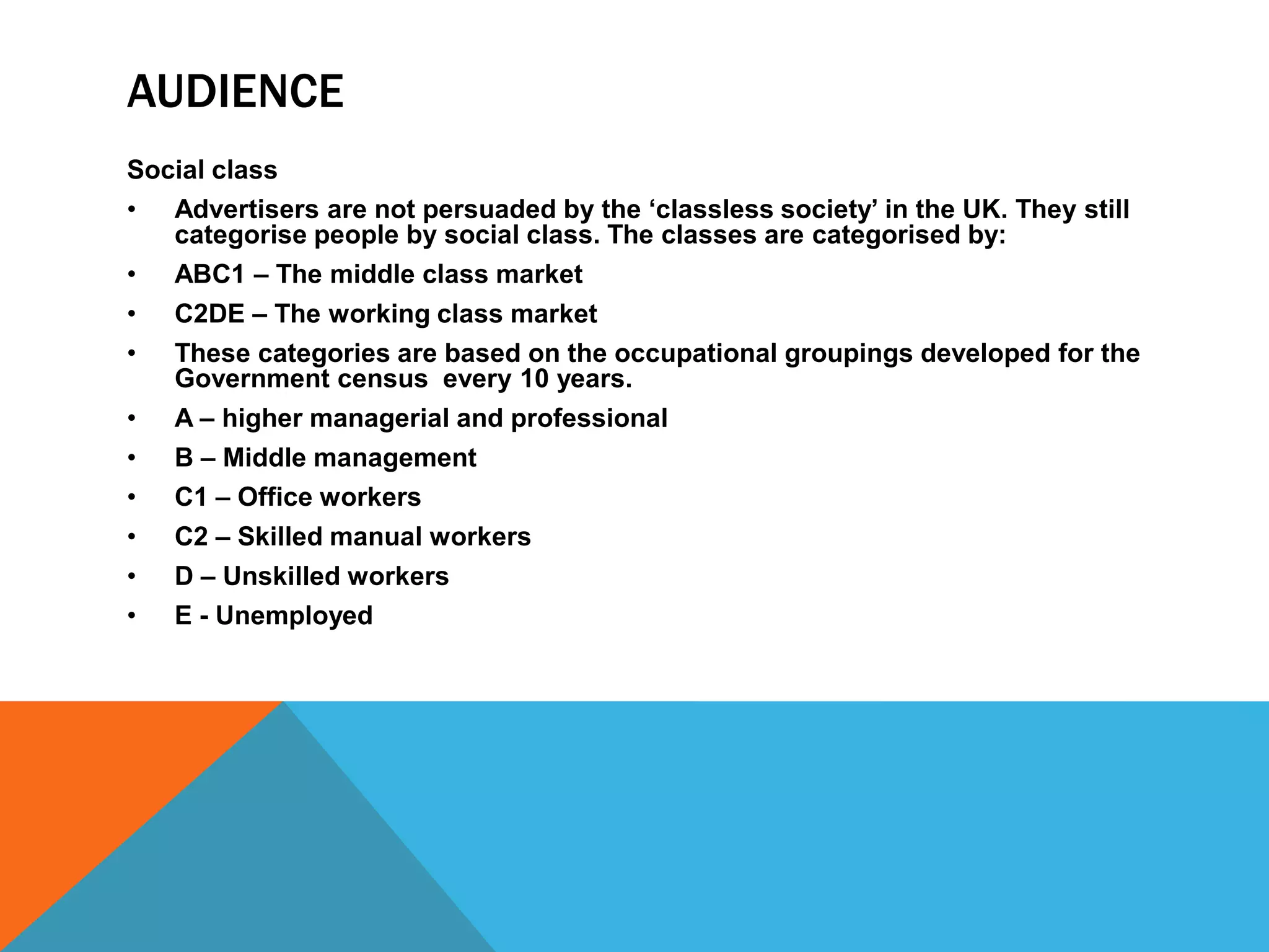 AUDIENCE
Social class
• Advertisers are not persuaded by the ‘classless society’ in the UK. They still
categorise people by social class. The classes are categorised by:
• ABC1 – The middle class market
• C2DE – The working class market
• These categories are based on the occupational groupings developed for the
Government census every 10 years.
• A – higher managerial and professional
• B – Middle management
• C1 – Office workers
• C2 – Skilled manual workers
• D – Unskilled workers
• E - Unemployed

 