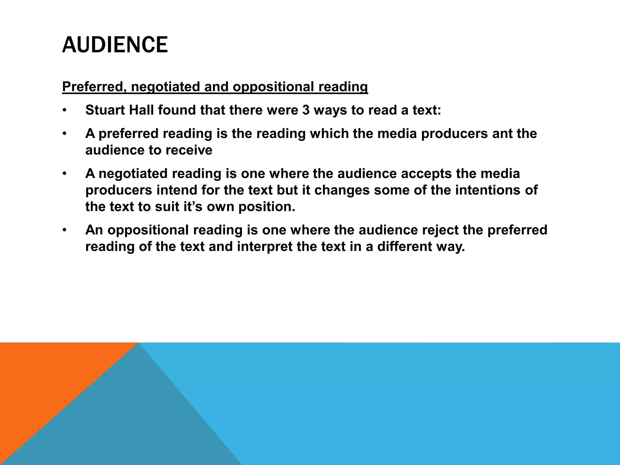 AUDIENCE
Preferred, negotiated and oppositional reading
•

Stuart Hall found that there were 3 ways to read a text:

•

A preferred reading is the reading which the media producers ant the
audience to receive

•

A negotiated reading is one where the audience accepts the media
producers intend for the text but it changes some of the intentions of
the text to suit it’s own position.

•

An oppositional reading is one where the audience reject the preferred
reading of the text and interpret the text in a different way.

 