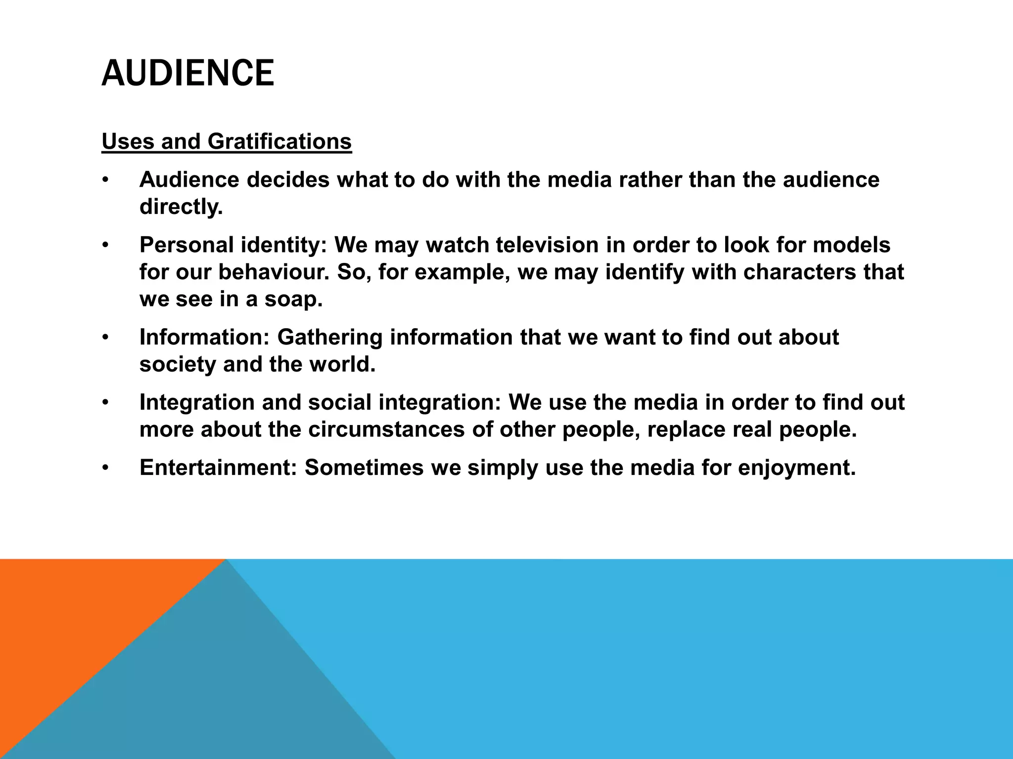 AUDIENCE
Uses and Gratifications
•

Audience decides what to do with the media rather than the audience
directly.

•

Personal identity: We may watch television in order to look for models
for our behaviour. So, for example, we may identify with characters that
we see in a soap.

•

Information: Gathering information that we want to find out about
society and the world.

•

Integration and social integration: We use the media in order to find out
more about the circumstances of other people, replace real people.

•

Entertainment: Sometimes we simply use the media for enjoyment.

 