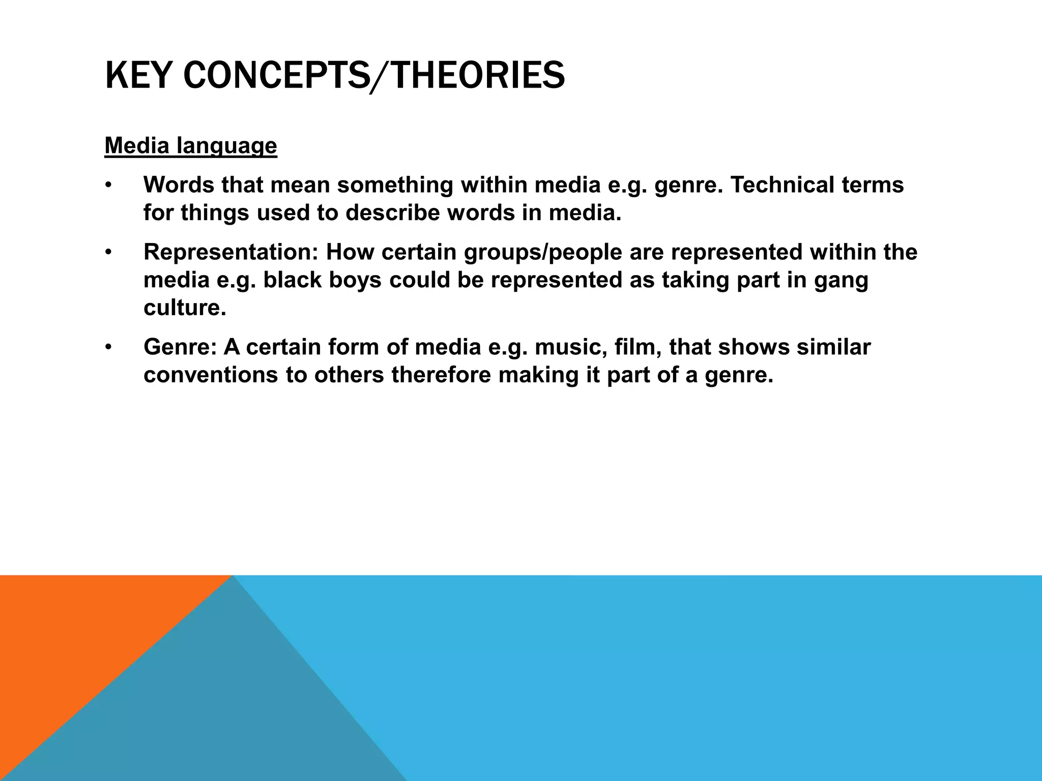 KEY CONCEPTS/THEORIES
Media language
•

Words that mean something within media e.g. genre. Technical terms
for things used to describe words in media.

•

Representation: How certain groups/people are represented within the
media e.g. black boys could be represented as taking part in gang
culture.

•

Genre: A certain form of media e.g. music, film, that shows similar
conventions to others therefore making it part of a genre.

 