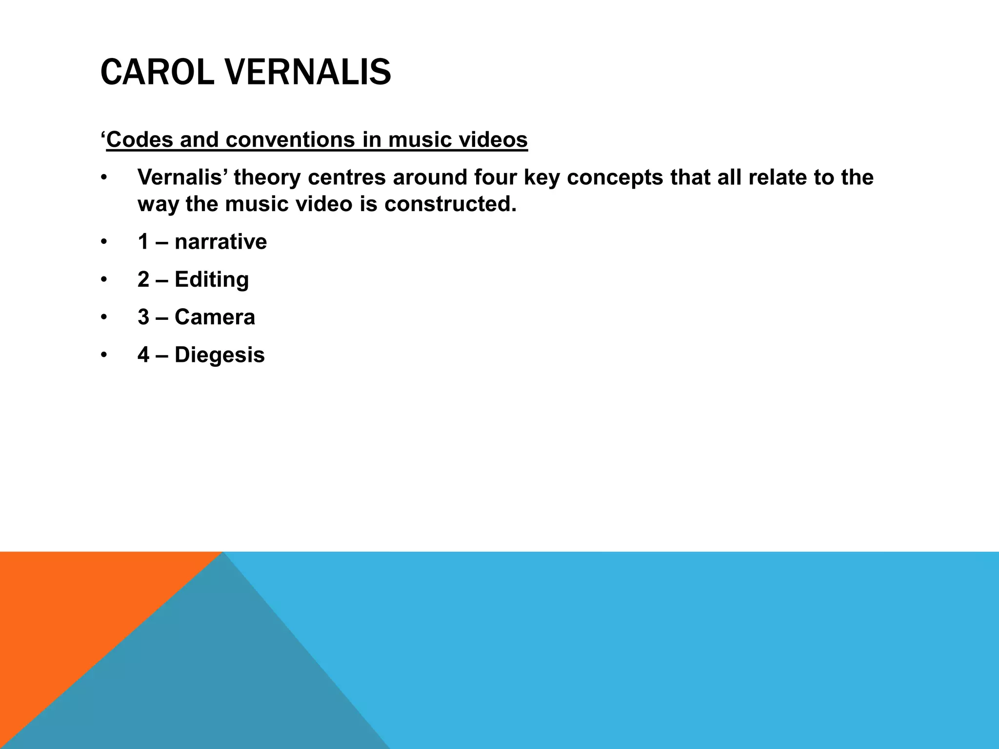 CAROL VERNALIS
‘Codes and conventions in music videos
•

Vernalis’ theory centres around four key concepts that all relate to the
way the music video is constructed.

•

1 – narrative

•

2 – Editing

•

3 – Camera

•

4 – Diegesis

 