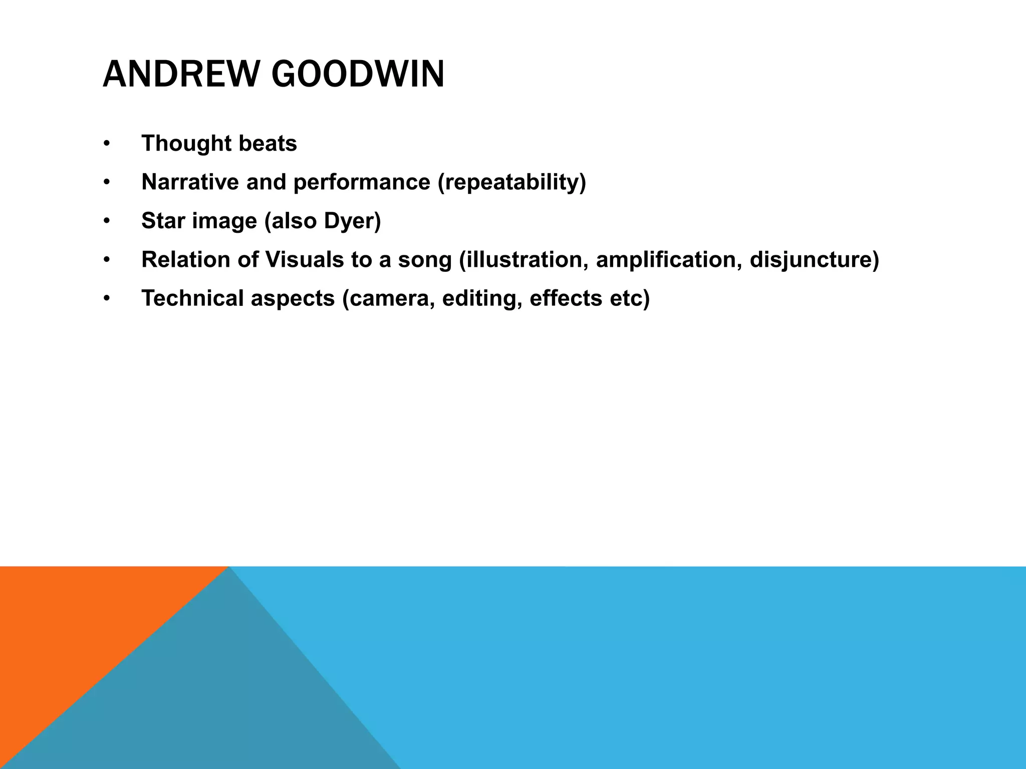 ANDREW GOODWIN
•

Thought beats

•

Narrative and performance (repeatability)

•

Star image (also Dyer)

•

Relation of Visuals to a song (illustration, amplification, disjuncture)

•

Technical aspects (camera, editing, effects etc)

 