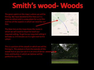 The green patch on the map is where we will be
filming. We have decided to film here as it is
close to school and is a easy place for us to film
and has all the aspects in which we need for our
film.
The blue line on the map shows the route in
which we will need to travel to reach our
required setting. To get to our required setting it
will take us 3-4 minutes as it is right next to the
school.

This is a picture of the woods in which we will be
filming in. This picture is from the outside of the
woods but as you can see it is an area of dense
trees and bushes in which we believe will be
perfect for our film.

 