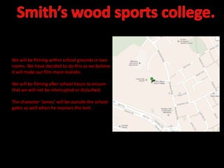 We will be filming within school grounds in two
rooms. We have decided to do this as we believe
it will make our film more realistic.
We will be filming after school hours to ensure
that we will not be interrupted or disturbed.
The character ‘James’ will be outside the school
gates as well when he receives the text.

 