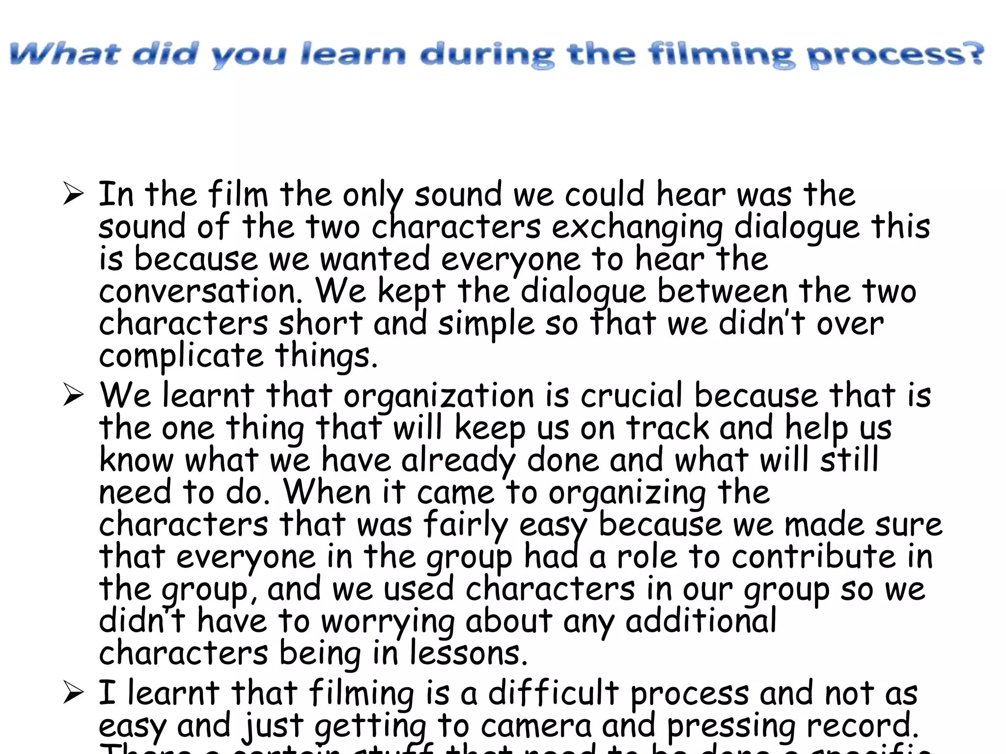  In the film the only sound we could hear was the
sound of the two characters exchanging dialogue this
is because we wanted everyone to hear the
conversation. We kept the dialogue between the two
characters short and simple so that we didn’t over
complicate things.
 We learnt that organization is crucial because that is
the one thing that will keep us on track and help us
know what we have already done and what will still
need to do. When it came to organizing the
characters that was fairly easy because we made sure
that everyone in the group had a role to contribute in
the group, and we used characters in our group so we
didn’t have to worrying about any additional
characters being in lessons.
 I learnt that filming is a difficult process and not as
easy and just getting to camera and pressing record.

 