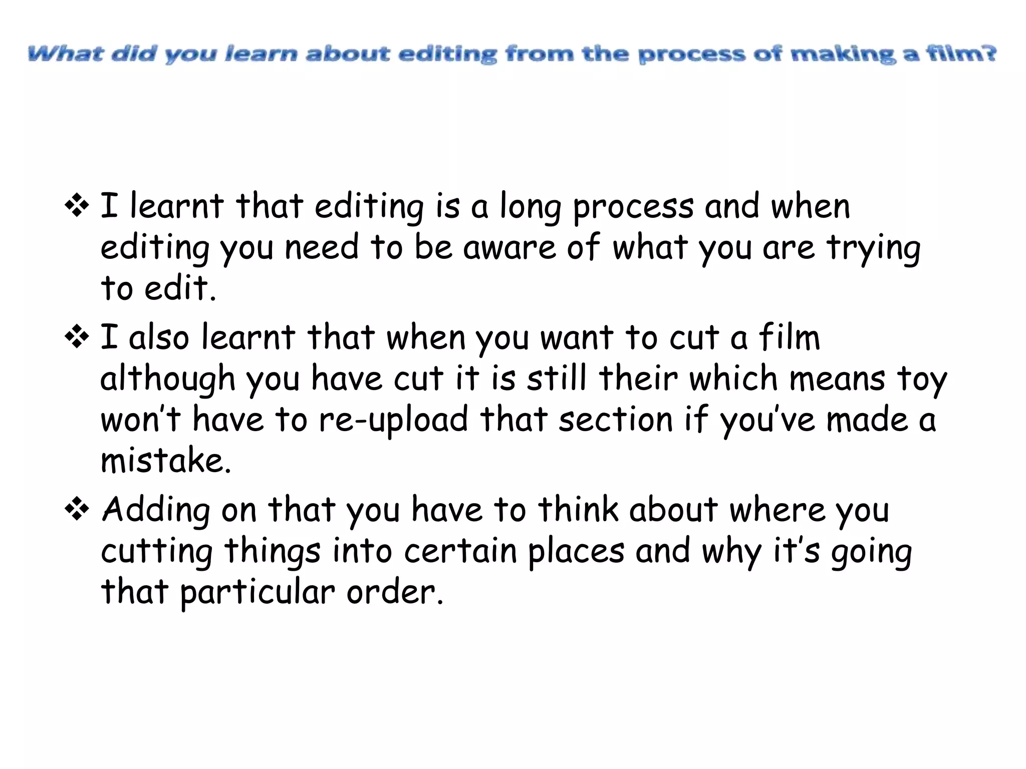  I learnt that editing is a long process and when
editing you need to be aware of what you are trying
to edit.
 I also learnt that when you want to cut a film
although you have cut it is still their which means toy
won’t have to re-upload that section if you’ve made a
mistake.
 Adding on that you have to think about where you
cutting things into certain places and why it’s going
that particular order.

 