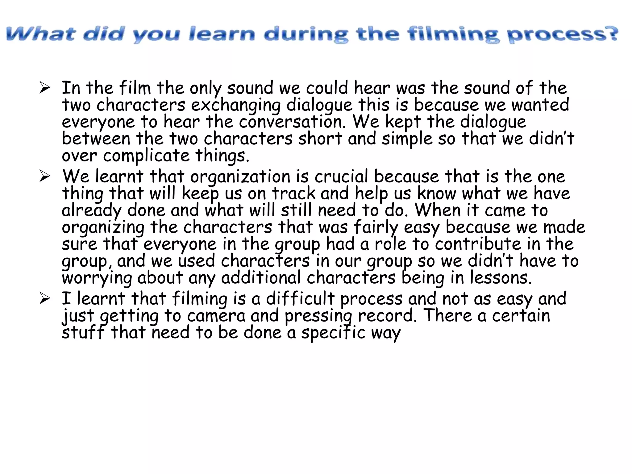  In the film the only sound we could hear was the sound of the
two characters exchanging dialogue this is because we wanted
everyone to hear the conversation. We kept the dialogue
between the two characters short and simple so that we didn’t
over complicate things.
 We learnt that organization is crucial because that is the one
thing that will keep us on track and help us know what we have
already done and what will still need to do. When it came to
organizing the characters that was fairly easy because we made
sure that everyone in the group had a role to contribute in the
group, and we used characters in our group so we didn’t have to
worrying about any additional characters being in lessons.
 I learnt that filming is a difficult process and not as easy and
just getting to camera and pressing record. There a certain
stuff that need to be done a specific way

 