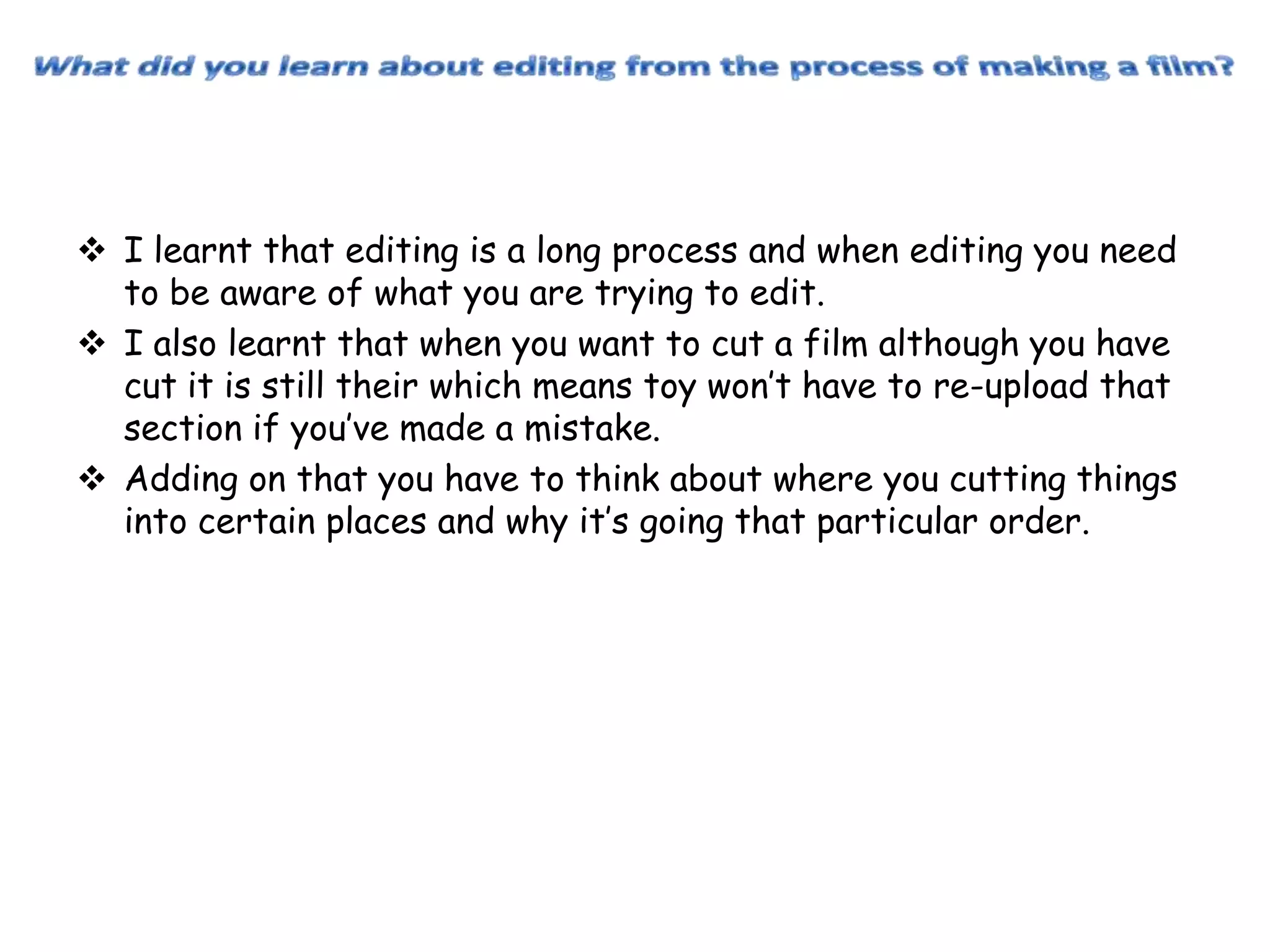  I learnt that editing is a long process and when editing you need
to be aware of what you are trying to edit.
 I also learnt that when you want to cut a film although you have
cut it is still their which means toy won’t have to re-upload that
section if you’ve made a mistake.
 Adding on that you have to think about where you cutting things
into certain places and why it’s going that particular order.

 