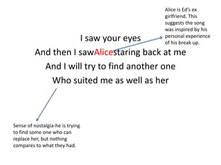 Alice is Ed’s ex
girlfriend. This
suggests the song
was inspired by his
personal experience
of his break up.

I saw your eyes
And then I sawAlicestaring back at me
And I will try to find another one
Who suited me as well as her

Sense of nostalgia-he is trying
to find some one who can
replace her, but nothing
compares to what they had.

 