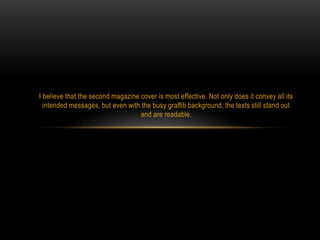 I believe that the second magazine cover is most effective. Not only does it convey all its
intended messages, but even with the busy graffiti background, the texts still stand out
and are readable.

 