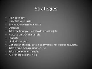 Strategies
•
•
•
•
•
•
•
•
•
•
•
•

Plan each day
Prioritize your tasks
Say no to nonessential tasks
Delegate
Take the time you need to do a quality job
Practice the 10-minute rule
Evaluate
Limit distractions.
Get plenty of sleep, eat a healthy diet and exercise regularly.
Take a time management course
Take a break when needed
Ask for professional help

 