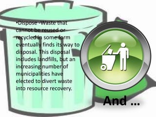 •Dispose -Waste that
cannot be reused or
recycled in some form
eventually finds its way to
disposal. This disposal
includes landfills, but an
increasing number of
municipalities have
elected to divert waste
into resource recovery.

And …

 