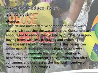 •Reduce
The first and most effective component of the waste
hierarchy is reducing the waste created. Consumers are
encouraged to reduce their waste by purchasing in bulk,
buying items with less packaging and switching to
reusable instead of single-use items. Businesses can
adopt manufacturing methods that require fewer
resources and generate less waste. In addition to
benefiting the environment, these efforts often offer
consumers and businesses the financial incentive of
lower expenses in purchases.

 