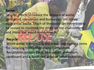 Reuse
Despite efforts to reduce the amount of waste
generated, consumers and businesses still create
substantial waste. Much of thewaste can immediately
be reused to minimize the strain on the environment
and municipal waste management.

Recycle
When waste is eventually discarded, segregating items
for recycling from other waste is important.
Recyclables include glass, newspaper, aluminum,
cardboard and a surprising array of other materials.

 