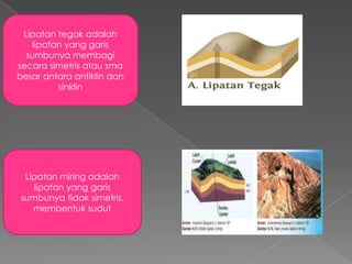 Lipatan tegak adalah
lipatan yang garis
sumbunya membagi
secara simetris atau sma
besar antara antiklin dan
sinklin

Lipatan miring adalah
lipatan yang garis
sumbunya tidak simetris,
membentuk sudut

 