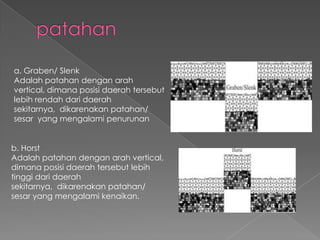 a. Graben/ Slenk
Adalah patahan dengan arah
vertical, dimana posisi daerah tersebut
lebih rendah dari daerah
sekitarnya, dikarenakan patahan/
sesar yang mengalami penurunan
b. Horst
Adalah patahan dengan arah vertical,
dimana posisi daerah tersebut lebih
tinggi dari daerah
sekitarnya, dikarenakan patahan/
sesar yang mengalami kenaikan.

 