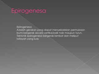 Epirogenesa
Adalah gerakan yang dapat menyebabkan permukaan
bumi bergerak secara vertikal,baik naik maupun turun.
Tektonik epirogenesa bergerak lambat dan meliput
iwilayah yang luas

 