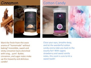 Cinnamon

Want the fresh-from-the-oven
aroma of "homemade" without
baking? Irresistible, sweet and
sticky cinnamon buns drenched
with icing... yum! Butter,
cinnamon, and sugar notes make
up this heavenly and delicious
candle!

Cotton Candy

Close your eyes, breathe deep,
and let the wonderful cotton
candy aroma take you back to the
county fair! With sugary
strawberry and sweet vanilla
notes, this scent is sure to hit a
sweet tooth!

 