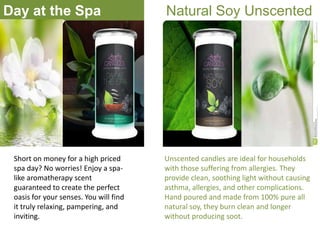 Day at the Spa

Short on money for a high priced
spa day? No worries! Enjoy a spalike aromatherapy scent
guaranteed to create the perfect
oasis for your senses. You will find
it truly relaxing, pampering, and
inviting.

Natural Soy Unscented

Unscented candles are ideal for households
with those suffering from allergies. They
provide clean, soothing light without causing
asthma, allergies, and other complications.
Hand poured and made from 100% pure all
natural soy, they burn clean and longer
without producing soot.

 