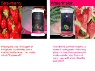 Strawberry

Boasting the juicy sweet scent of
handpicked strawberries, with a
touch of vanilla cream... this candle
is truly "fruit-tastic!!"

Watermelon

The ultimate summer refresher...a
sweet & cooling scent. Everything
there is to love about watermelon
inside a candle...ripe, fresh-cut,
juicy... even with a hint of bubble
gum scent!

 