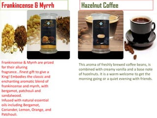 Frankincense & Myrrh

Frankincense & Myrrh are prized
for their alluring
fragrance...finest gift to give a
King! Embodies the classic and
enchanting aromatic blend of
frankincense and myrrh, with
bergamot, patchouli and
sandalwood.
Infused with natural essential
oils including Bergamot,
Coriander, Lemon, Orange, and
Patchouli.

Hazelnut Coffee

This aroma of freshly brewed coffee beans, is
combined with creamy vanilla and a base note
of hazelnuts. It is a warm welcome to get the
morning going or a quiet evening with friends.

 