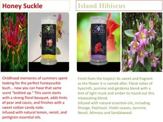 Honey Suckle

Island Hibiscus

Childhood memories of summers spent
looking for the perfect honeysuckle
bush... now you can have that same
scent "bottled up." This scent starts
with a strong floral bouquet, adds hints
of pear and cassis, and finishes with a
sweet cotton candy note.
Infused with natural lemon, neroli, and
petitgrain essential oils.

Fresh from the tropics! As sweet and fragrant
as the flower it is named after. Floral notes of
hyacinth, jasmine and gardenia blend with a
hint of light musk and amber to round out this
intoxicating blend.
Infused with natural essential oils, including
Orange, Patchouli, Violet Leaves, Jasmine,
Neroli, Mimosa and Sandalwood.

 