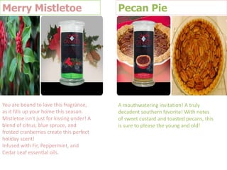Merry Mistletoe

Pecan Pie

You are bound to love this fragrance,
as it fills up your home this season.
Mistletoe isn't just for kissing under! A
blend of citrus, blue spruce, and
frosted cranberries create this perfect
holiday scent!
Infused with Fir, Peppermint, and
Cedar Leaf essential oils.

A mouthwatering invitation! A truly
decadent southern favorite! With notes
of sweet custard and toasted pecans, this
is sure to please the young and old!

 
