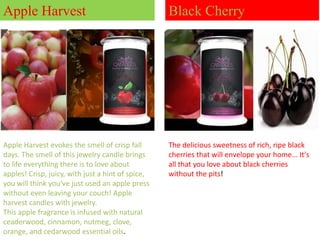Apple Harvest

Black Cherry

Apple Harvest evokes the smell of crisp fall
days. The smell of this jewelry candle brings
to life everything there is to love about
apples! Crisp, juicy, with just a hint of spice,
you will think you've just used an apple press
without even leaving your couch! Apple
harvest candles with jewelry.
This apple fragrance is infused with natural
ceaderwood, cinnamon, nutmeg, clove,
orange, and cedarwood essential oils.

The delicious sweetness of rich, ripe black
cherries that will envelope your home... It's
all that you love about black cherries
without the pits!

 