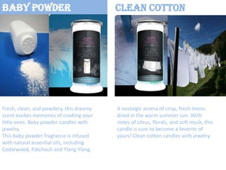 Baby Powder

Fresh, clean, and powdery, this dreamy
scent evokes memories of cradling your
little ones. Baby powder candles with
jewelry.
This baby powder fragrance is infused
with natural essential oils, including
Cedarwood, Patchouli and Ylang Ylang.

Clean Cotton

A nostalgic aroma of crisp, fresh linens
dried in the warm summer sun. With
notes of citrus, florals, and soft musk, this
candle is sure to become a favorite of
yours! Clean cotton candles with jewelry.

 
