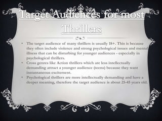 • The target audience of many thrillers is usually 18+. This is because
they often include violence and strong psychological issues and mental
illness that can be disturbing for younger audiences - especially in
psychological thrillers.
• Cross genres like Action thrillers which are less intellectually
demanding attract a younger audience (teens) because they want
instantaneous excitement.
• Psychological thrillers are more intellectually demanding and have a
deeper meaning, therefore the target audience is about 25-45 years old.

 