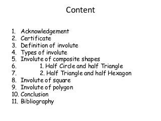 Content
1. Acknowledgement
2. Certificate
3. Definition of involute
4. Types of involute
5. Involute of composite shapes
6.
1. Half Circle and half Triangle
7.
2. Half Triangle and half Hexagon
8. Involute of square
9. Involute of polygon
10. Conclusion
11. Bibliography

 