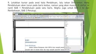 9. Letakkan kursor pada awal kata Pendahuan, lalu tekan Shift+enter. Maka
Pendahuluan akan turun pada baris kedua, namun yang akan muncul di daftar isi
nanti BAB 1 Pendahuluan pada satu baris. Begitu juga untuk BAB 2 Isi dan
Pembahasan, BAB 3 Penutup.

 
