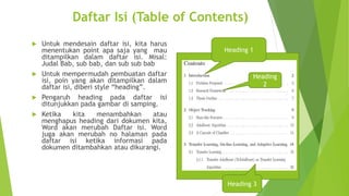 Daftar Isi (Table of Contents)
Untuk mendesain daftar isi, kita harus
menentukan point apa saja yang mau
ditampilkan dalam daftar isi. Misal:
Judal Bab, sub bab, dan sub sub bab
 Untuk mempermudah pembuatan daftar
isi, poin yang akan ditampilkan dalam
daftar isi, diberi style “heading”.
 Pengaruh heading pada daftar isi
ditunjukkan pada gambar di samping.
 Ketika
kita
menambahkan
atau
menghapus heading dari dokumen kita,
Word akan merubah Daftar isi. Word
juga akan merubah no halaman pada
daftar isi ketika informasi pada
dokumen ditambahkan atau dikurangi.


Heading 1

Heading
2

2

Heading 3

 