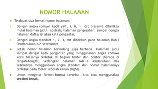 NOMOR HALAMAN


Terdapat dua format nomor halaman:

1.

Dengan angka romawi kecil yaitu i, ii, iii, dst biasanya diberikan
mulai halaman judul, abstrak, halaman pengesahan, sampai dengan
halaman daftar isi atau kata pengantar.

2.

Dengan angka standart 1, 2, 3, dst diberikan pada halaman Bab I
Pendahuluan dan seterusnya.



Letak nomor halaman terkadang juga berbeda. Halaman judul
sampai dengan kata pengantar yang menggunakan angka romawi
kecil biasanya terletak di bagian footer dan center (berada di
tengah-tengah). Sedangkan halaman BAB I Pendahuluan dan
seterusnya menggunakan angka standart dan nomor halamannya
terletak pada footer sebelah kanan (right).



Untuk mengatur format-format tersebut, kita bisa menggunakan
section break.
20

 