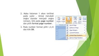 2. Maka halaman 1 akan terlihat
pada judul . Untuk merubah
angka standar menjadi angka
romawi, klik pada page number
dan pilih format page number.
3. Pada number format pilih i,ii,iii
dan klik OK.

22

 