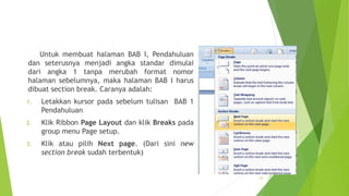 Untuk membuat halaman BAB I, Pendahuluan
dan seterusnya menjadi angka standar dimulai
dari angka 1 tanpa merubah format nomor
halaman sebelumnya, maka halaman BAB I harus
dibuat section break. Caranya adalah:
1.

Letakkan kursor pada sebelum tulisan BAB 1
Pendahuluan

2.

Klik Ribbon Page Layout dan klik Breaks pada
group menu Page setup.

3.

Klik atau pilih Next page. (Dari sini new
section break sudah terbentuk)

23

 
