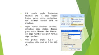 4.

Klik
ganda
pada
Footer/no
halaman BAB 1, pada ribbon
design, group menu navigation,
non aktifkan tombol Link to
previous.

5.

Hapus nomor halaman tersebut,
kemudian pada ribbon design,
group menu Header dan Footer,
klik page number dan pilih format
page numbers.

6.

Pilih pilihan angka 1,2,3, …
kemudian pilih start at 1 dan klik
OK.
24

 