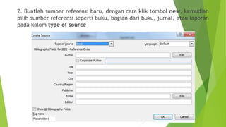 2. Buatlah sumber referensi baru, dengan cara klik tombol new, kemudian
pilih sumber referensi seperti buku, bagian dari buku, jurnal, atau laporan
pada kolom type of source

 