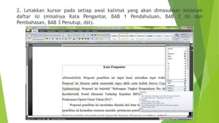 2. Letakkan kursor pada setiap awal kalimat yang akan dimasukkan kedalam
daftar isi (misalnya Kata Pengantar, BAB 1 Pendahuluan, BAB 2 ISI dan
Pembahasan, BAB 3 Penutup, dst).

 