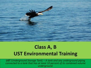 Class A, B
UST Environmental Training
UST (Underground Storage Tank) – A tank and any underground piping
connected to a tank that has at least 10 percent of its combined volume
underground.

 